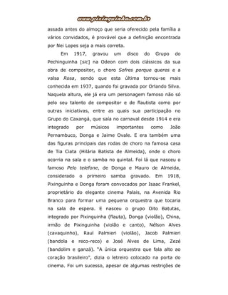assada antes do almoço que seria oferecido pela família a
vários convidados, é provável que a definição encontrada
por Nei Lopes seja a mais correta.
Em 1917, gravou um disco do Grupo do
Pechinguinha [sic] na Odeon com dois clássicos da sua
obra de compositor, o choro Sofres porque queres e a
valsa Rosa, sendo que esta última tornou-se mais
conhecida em 1937, quando foi gravada por Orlando Silva.
Naquela altura, ele já era um personagem famoso não só
pelo seu talento de compositor e de flautista como por
outras iniciativas, entre as quais sua participação no
Grupo do Caxangá, que saía no carnaval desde 1914 e era
integrado por músicos importantes como João
Pernambuco, Donga e Jaime Ovale. E era também uma
das figuras principais das rodas de choro na famosa casa
de Tia Ciata (Hilária Batista de Almeida), onde o choro
ocorria na sala e o samba no quintal. Foi lá que nasceu o
famoso Pelo telefone, de Donga e Mauro de Almeida,
considerado o primeiro samba gravado. Em 1918,
Pixinguinha e Donga foram convocados por Isaac Frankel,
proprietário do elegante cinema Palais, na Avenida Rio
Branco para formar uma pequena orquestra que tocaria
na sala de espera. E nasceu o grupo Oito Batutas,
integrado por Pixinguinha (flauta), Donga (violão), China,
irmão de Pixinguinha (violão e canto), Nélson Alves
(cavaquinho), Raul Palmieri (violão), Jacob Palmieri
(bandola e reco-reco) e José Alves de Lima, Zezé
(bandolim e ganzá). “A única orquestra que fala alto ao
coração brasileiro”, dizia o letreiro colocado na porta do
cinema. Foi um sucesso, apesar de algumas restrições de
 