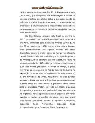 caráter racista na imprensa. Em 1919, Pixinguinha gravou
Um a zero, que compusera em homenagem à vitória da
seleção brasileira de futebol sobre a uruguaia, dando ao
país seu primeiro título internacional, o de campeão sul-
americano. É impressionante a modernidade desse choro,
mesmo quando comparado a tantas obras criadas mais de
meio século depois.
Os Oito Batutas viajaram pelo Brasil e, em fins de
1921, receberam um convite irrecusável: uma temporada
em Paris, financiada pelo milionário Arnaldo Guinle. E, no
dia 29 de janeiro de 1922, embarcaram para a França,
onde permaneceram até agosto tocando em casas
diferentes, sendo a maior parte do tempo no elegante
cabaré Sheherazade. Foi em Paris que Pixinguinha ganhou
de Arnaldo Guinle o saxofone que iria substituir a flauta no
início da década de 1940, e Donga recebeu o banjo, com o
qual faria muitas gravações. Na volta da França, o grupo
fez várias apresentações no Rio de Janeiro (inclusive na
exposição comemorativa do centenário da independência)
e, em novembro de 1922, novamente os Oito Batutas
viajaram, dessa vez para a Argentina, percorrendo o país
durante cerca de cinco meses e gravando vários discos
para a gravadora Victor. Na volta ao Brasil, a palavra
Pixinguinha já ganhara sua grafia definitiva nos discos e
na imprensa. Novas apresentações em teatros e em vários
eventos e muitas gravações de disco, com seu grupo
identificado com vários nomes: Pixinguinha e Conjunto,
Orquestra Típica Pixinguinha, Orquestra Típica
Pixinguinha-Donga e Orquestra Típica Oito Batutas.
 