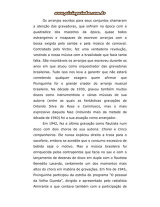 Os arranjos escritos para seus conjuntos chamaram
a atenção das gravadoras, que sofriam na época com a
quadradice dos maestros da época, quase todos
estrangeiros e incapazes de escrever arranjos com a
bossa exigida pelo samba e pela música de carnaval.
Contratado pelo Victor, fez uma verdadeira revolução,
vestindo a nossa música com a brasilidade que fazia tanta
falta. São incontáveis os arranjos que escreveu durante os
anos em que atuou como orquestrador das gravadoras
brasileiras. Tudo isso nos leva a garantir que não estará
cometendo qualquer exagero quem afirmar que
Pixinguinha foi o grande criador do arranjo musical
brasileiro. Na década de 1930, gravou também muitos
discos como instrumentista e várias músicas de sua
autoria (entre as quais as fantásticas gravações de
Orlando Silva de Rosa e Carinhoso), mas o mais
expressivo daquela fase (incluindo mais da metade da
década de 1940) foi a sua atuação como arranjador.
Em 1942, fez a última gravação como flautista num
disco com dois choros de sua autoria: Chorei e Cinco
companheiros. Ele nunca explicou direito a troca para o
saxofone, embora se acredite que o consumo excessivo de
bebida seja o motivo. Mas a música brasileira foi
enriquecida pelos contrapontos que fazia no sax e com o
lançamento de dezenas de disco em dupla com o flautista
Benedito Lacerda, certamente um dos momentos mais
altos do choro em matéria de gravações. Em fins de 1945,
Pixinguinha participou da estréia do programa “O pessoal
da Velha Guarda”, dirigido e apresentado pelo radialista
Almirante e que contava também com a participação de
 