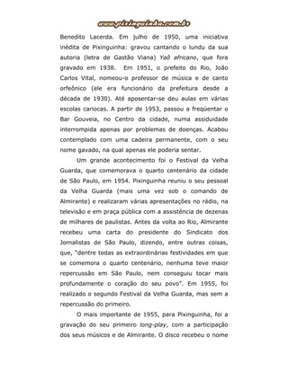 Benedito Lacerda. Em julho de 1950, uma iniciativa
inédita de Pixinguinha: gravou cantando o lundu da sua
autoria (letra de Gastão Viana) Yaô africano, que fora
gravado em 1938. Em 1951, o prefeito do Rio, João
Carlos Vital, nomeou-o professor de música e de canto
orfeônico (ele era funcionário da prefeitura desde a
década de 1930). Até aposentar-se deu aulas em várias
escolas cariocas. A partir de 1953, passou a freqüentar o
Bar Gouveia, no Centro da cidade, numa assiduidade
interrompida apenas por problemas de doenças. Acabou
contemplado com uma cadeira permanente, com o seu
nome gavado, na qual apenas ele poderia sentar.
Um grande acontecimento foi o Festival da Velha
Guarda, que comemorava o quarto centenário da cidade
de São Paulo, em 1954. Pixinguinha reuniu o seu pessoal
da Velha Guarda (mais uma vez sob o comando de
Almirante) e realizaram várias apresentações no rádio, na
televisão e em praça pública com a assistência de dezenas
de milhares de paulistas. Antes da volta ao Rio, Almirante
recebeu uma carta do presidente do Sindicato dos
Jornalistas de São Paulo, dizendo, entre outras coisas,
que, “dentre todas as extraordinárias festividades em que
se comemora o quarto centenário, nenhuma teve maior
repercussão em São Paulo, nem conseguiu tocar mais
profundamente o coração do seu povo”. Em 1955, foi
realizado o segundo Festival da Velha Guarda, mas sem a
repercussão do primeiro.
O mais importante de 1955, para Pixinguinha, foi a
gravação do seu primeiro long-play, com a participação
dos seus músicos e de Almirante. O disco recebeu o nome
 