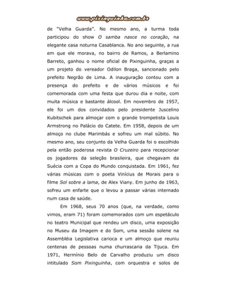 de “Velha Guarda”. No mesmo ano, a turma toda
participou do show O samba nasce no coração, na
elegante casa noturna Casablanca. No ano seguinte, a rua
em que ele morava, no bairro de Ramos, a Berlamino
Barreto, ganhou o nome oficial de Pixinguinha, graças a
um projeto do vereador Odilon Braga, sancionado pelo
prefeito Negrão de Lima. A inauguração contou com a
presença do prefeito e de vários músicos e foi
comemorada com uma festa que durou dia e noite, com
muita música e bastante álcool. Em novembro de 1957,
ele foi um dos convidados pelo presidente Juscelino
Kubitschek para almoçar com o grande trompetista Louis
Armstrong no Palácio do Catete. Em 1958, depois de um
almoço no clube Marimbás e sofreu um mal súbito. No
mesmo ano, seu conjunto da Velha Guarda foi o escolhido
pela então poderosa revista O Cruzeiro para recepcionar
os jogadores da seleção brasileira, que chegavam da
Suécia com a Copa do Mundo conquistada. Em 1961, fez
várias músicas com o poeta Vinícius de Morais para o
filme Sol sobre a lama, de Alex Viany. Em junho de 1963,
sofreu um enfarte que o levou a passar várias internado
num casa de saúde.
Em 1968, seus 70 anos (que, na verdade, como
vimos, eram 71) foram comemorados com um espetáculo
no teatro Municipal que rendeu um disco, uma exposição
no Museu da Imagem e do Som, uma sessão solene na
Assembléia Legislativa carioca e um almoço que reuniu
centenas de pessoas numa churrascaria da Tijuca. Em
1971, Hermínio Belo de Carvalho produziu um disco
intitulado Som Pixinguinha, com orquestra e solos de
 