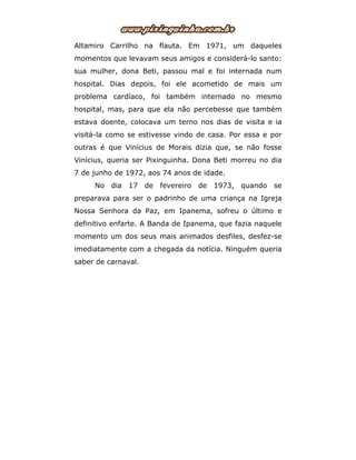Altamiro Carrilho na flauta. Em 1971, um daqueles
momentos que levavam seus amigos e considerá-lo santo:
sua mulher, dona Beti, passou mal e foi internada num
hospital. Dias depois, foi ele acometido de mais um
problema cardíaco, foi também internado no mesmo
hospital, mas, para que ela não percebesse que também
estava doente, colocava um terno nos dias de visita e ia
visitá-la como se estivesse vindo de casa. Por essa e por
outras é que Vinícius de Morais dizia que, se não fosse
Vinícius, queria ser Pixinguinha. Dona Beti morreu no dia
7 de junho de 1972, aos 74 anos de idade.
No dia 17 de fevereiro de 1973, quando se
preparava para ser o padrinho de uma criança na Igreja
Nossa Senhora da Paz, em Ipanema, sofreu o último e
definitivo enfarte. A Banda de Ipanema, que fazia naquele
momento um dos seus mais animados desfiles, desfez-se
imediatamente com a chegada da notícia. Ninguém queria
saber de carnaval.
 