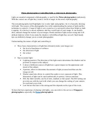 Pixioo photographers Controlling light- a vital step in photography.
Light, an essential component of photography, is used by the Pixioo photographers judiciously.
With the correct use of light they create a world of magic in the arena of photography.
The term photography itself highlights two words: light and graphics .So it is basically drawing
with light. The success of the photographer lies in the understanding the nature of light and the
technique to control it .Usage of light is very crucial as it is not merely about how bright or dark
it appears .It is the key to mood, ambience and the overall look of your image. It can modify,
alter, add and change the texture of your images. Harsh and direct light creates strong and well
defined shadows while if you make the shadows with diffused light they are soft. Such handy
tips can definitely change you to a smart photographer.
Understanding the nature of light and controlling it:
 Three basic characteristics of light that ultimately make your images are :
 the level of harshness or softness
 the direction of light
 the colour

 Tips to control light:
 Lighting position: The direction of the light source determines the shadow and its
position in respect to the subject.
 Colour of different sources of light have a great impact on the appearance and
mood of the subject.
 Aperture, allows to determine the amount of light you need and that sets the
image on roll.
 Shutter speed also allows to control the under or over exposure of light .This
dimension of light can be used aesthetically to portray various emotions.
 ISO, the third variable, can be of slow, medium or fast speed .The ISO setting can
provide you with the tool with which you can change the setting of your camera
for each and every click.
 Last but not the least is the setting and this depends on the type of the event.
To have the best experience of playing with lights, you can refer to the service of Singapore
photographers, especially the Pixioo photographers
 