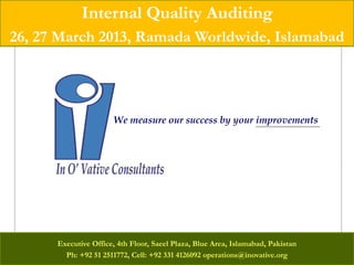 Internal Quality Auditing
26, 27 March 2013, Ramada Worldwide, Islamabad




                      We measure our success by your improvements




      Executive Office, 4th Floor, Saeel Plaza, Blue Area, Islamabad, Pakistan
        Ph: +92 51 2511772, Cell: +92 331 4126092 operations@inovative.org
 