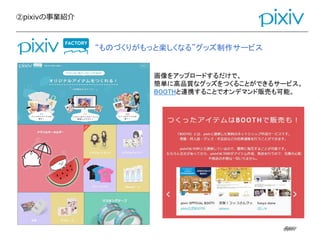 ②pixivの事業紹介
@pixiv@pixiv
画像をアップロードするだけで、
簡単に高品質なグッズをつくることができるサービス。
BOOTHと連携することでオンデマンド販売も可能。
“ものづくりがもっと楽しくなる”グッズ制作サービス
 
