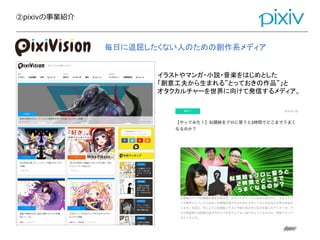 ②pixivの事業紹介
@pixiv@pixiv
イラストやマンガ・小説・音楽をはじめとした
「創意工夫から生まれる”とっておきの作品”」と
オタクカルチャーを世界に向けて発信するメディア。
毎日に退屈したくない人のための創作系メディア
 