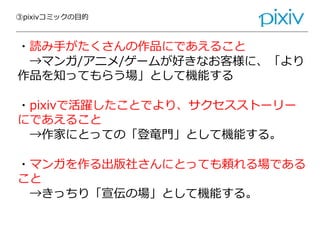③pixivコミックの目的
・読み手がたくさんの作品にであえること
→マンガ/アニメ/ゲームが好きなお客様に、「より
作品を知ってもらう場」として機能する
・pixivで活躍したことでより、サクセスストーリー
にであえること
→作家にとっての「登竜門」として機能する。
・マンガを作る出版社さんにとっても頼れる場である
こと
→きっちり「宣伝の場」として機能する。
 