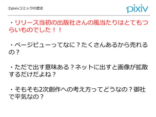 ③pixivコミックの歴史
・リリース当初の出版社さんの風当たりはとてもつ
らいものでした！！
・ページビューってなに？たくさんあるから売れる
の？
・ただで出す意味ある？ネットに出すと画像が拡散
するだけだよね？
・そもそも2次創作への考え方ってどうなの？御社
で平気なの？
 