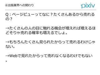 ④出版業界への関わり
Q：ページビューってなに？たくさんあるから売れる
の？
→たくさんの人の目に触れる機会が増えれば増えるほ
どそりゃ売れる確率も増えるでしょ。
→もちろんたくさん見られたからって売れるわけじゃ
ない。
→Webで見れたからって売れなくなるわけでもない
。
 