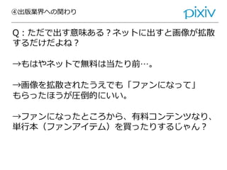 ④出版業界への関わり
Q：ただで出す意味ある？ネットに出すと画像が拡散
するだけだよね？
→もはやネットで無料は当たり前…。
→画像を拡散されたうえでも「ファンになって」
もらったほうが圧倒的にいい。
→ファンになったところから、有料コンテンツなり、
単行本（ファンアイテム）を買ったりするじゃん？
 