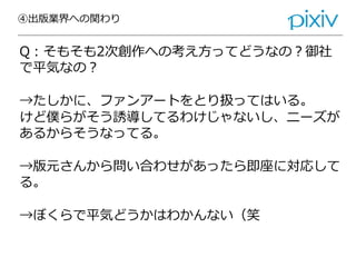 ④出版業界への関わり
Q：そもそも2次創作への考え方ってどうなの？御社
で平気なの？
→たしかに、ファンアートをとり扱ってはいる。
けど僕らがそう誘導してるわけじゃないし、ニーズが
あるからそうなってる。
→版元さんから問い合わせがあったら即座に対応して
る。
→ぼくらで平気どうかはわかんない（笑
 