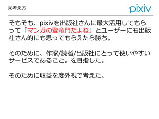 ④考え方
そもそも、pixivを出版社さんに最大活用してもら
って「マンガの登竜門だよね」とユーザーにも出版
社さん的にも思ってもらえたら勝ち。
そのために、作家/読者/出版社にとって使いやすい
サービスであること。を目指した。
そのために収益を度外視で考えた。
 