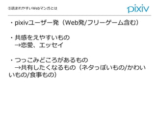 ⑤読まれやすいWebマンガとは
・pixivユーザー発（Web発/フリーゲーム含む）
・共感をえやすいもの
→恋愛、エッセイ
・つっこみどころがあるもの
→共有したくなるもの（ネタっぽいもの/かわい
いもの/食事もの）
 