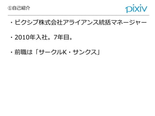 ①自己紹介
・ピクシブ株式会社アライアンス統括マネージャー
・2010年入社。7年目。
・前職は「サークルK・サンクス」
 