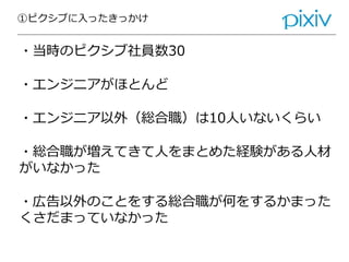 ①ピクシブに入ったきっかけ
・当時のピクシブ社員数30
・エンジニアがほとんど
・エンジニア以外（総合職）は10人いないくらい
・総合職が増えてきて人をまとめた経験がある人材
がいなかった
・広告以外のことをする総合職が何をするかまった
くさだまっていなかった
 