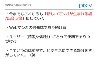 ⑦これからのpixivコミック
・今までもこれからも「新しいマンガが生まれる場
/出会う場」にしていく
・Webマンガの最先端であり続ける
・ユーザー（読者/出版社）にとって便利でありつ
づける
・↑ていうのは前提で。ビジネスにできる部分をさ
がしていく。（笑
 