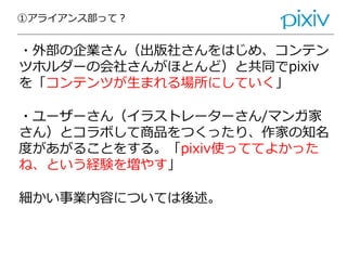 ①アライアンス部って？
・外部の企業さん（出版社さんをはじめ、コンテン
ツホルダーの会社さんがほとんど）と共同でpixiv
を「コンテンツが生まれる場所にしていく」
・ユーザーさん（イラストレーターさん/マンガ家
さん）とコラボして商品をつくったり、作家の知名
度があがることをする。「pixiv使っててよかった
ね、という経験を増やす」
細かい事業内容については後述。
 