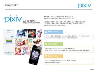 ②pixivとは？
Confidential
創作活動（イラスト・漫画・小説）を中心とした
SNS（ソーシャルネットワーキングサービス）です。
「お絵かき（創作）がもっと楽しくなる場所」という理念のもと作品
（イラスト・漫画・小説）の発表と交流に特化したサービスとして、
2007年9月10日にスタートしました。
多様なユーザー
イラスト・漫画・小説作品を創る・楽しむのが好きな、世界中のユーザーが集まっています。
プロのクリエイターから中高生まで様々で、年齢層・職業は多様です。
特化した機能
作品を主役にしたコミュニケーションが手軽に実現可能です。
評価・コメント・アンケートなどの機能により、作品への反応を即座に発信・受信できます。
幅広いジャンル
人気アニメのキャラクターからオリジナル、萌え系、アート系と、
幅広い作品が投稿されています。
@pixiv
pixiv（ピクシブ）
http://www.pixiv.net
 