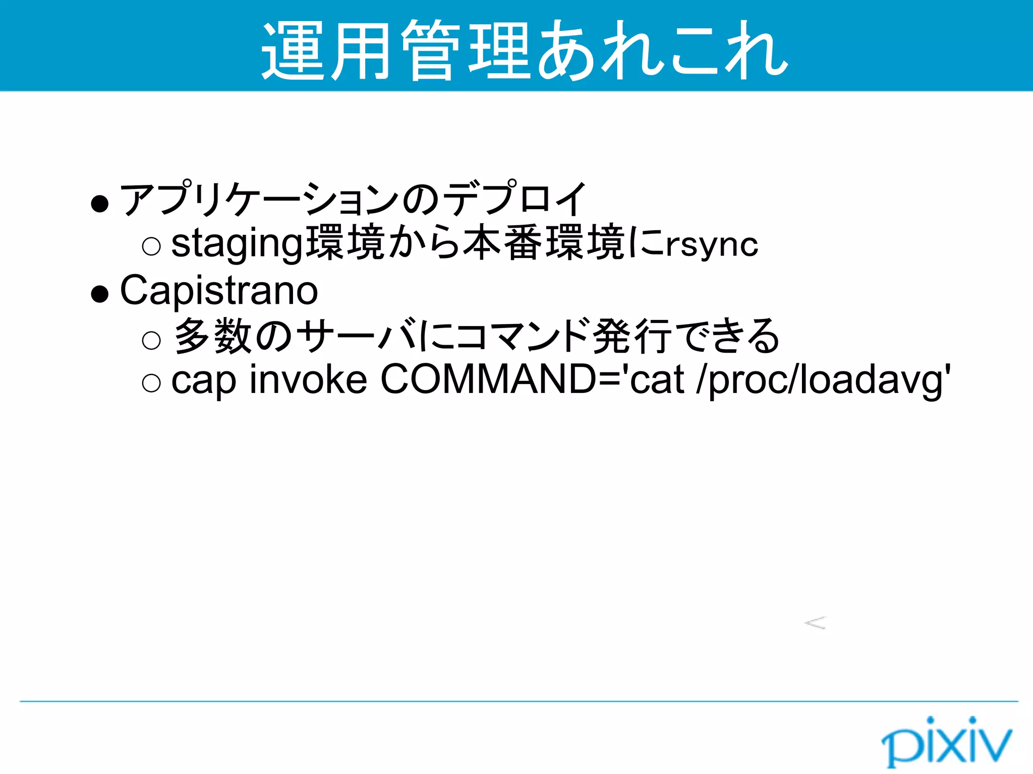 運用管理あれこれ

アプリケーションのデプロイ
  staging環境から本番環境にrsync
Capistrano
  多数のサーバにコマンド発行できる
  cap invoke COMMAND='cat /proc/loadavg'
 