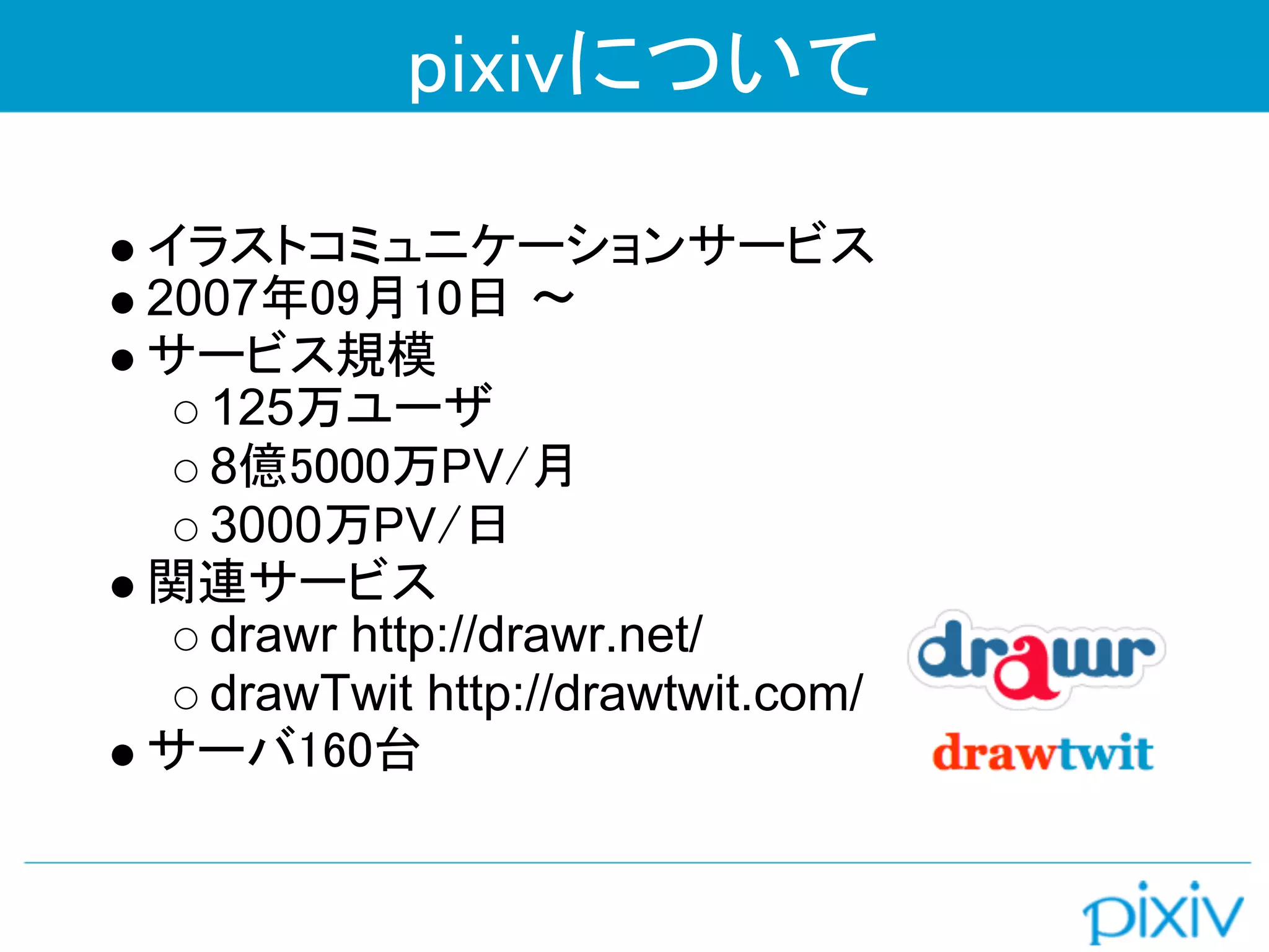 pixivについて

イラストコミュニケーションサービス
2007年09月10日 〜 
サービス規模
  125万ユーザ
  8億5000万PV/月
  3000万PV/日
関連サービス
  drawr http://drawr.net/
  drawTwit http://drawtwit.com/
サーバ160台
 