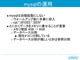 mysqlの運用

mysqlは自動起動にしない
  ウォームアップ後に本番に投入
  cat *.MY[ID] *.SEN*
とにかくデータをメモリに乗せることが重要
  メモリ増設 4GB -> 8GB
  データベース分割
      現在4つに分割している
  データベース分割が難しいときは参照分割
 