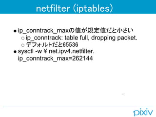 netfilter (iptables)

ip_conntrack_maxの値が規定値だと小さい
   ip_conntrack: table full, dropping packet.
   デフォルトだと65536
sysctl -w ¥ net.ipv4.netfilter.
ip_conntrack_max=262144
 