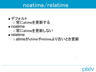 noatime/relatime
デフォルト
   常にatimeを更新する
noatime
   常にatimeを更新しない
relatime
   atimeがctimeやmtimeより古いとき更新
 