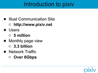 Introduction to pixiv

● Illust Communication Site
  ○ http://www.pixiv.net
● Users
  ○ 5 million
● Monthly page view
  ○ 3.3 billion
● Network Traffic
  ○ Over 6Gbps
 