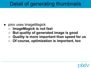 Detail of generating thumbnails


● pixiv uses ImageMagick
  ○ ImageMagick is not fast
  ○ But quality of generated image is good
  ○ Quality is more important than speed for us
  ○ Of course, optimization is important, too
 
