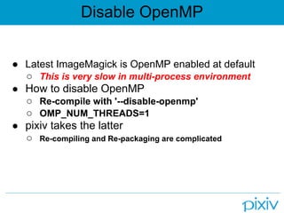 Disable OpenMP


● Latest ImageMagick is OpenMP enabled at default
  ○ This is very slow in multi-process environment
● How to disable OpenMP
  ○ Re-compile with '--disable-openmp'
  ○ OMP_NUM_THREADS=1
● pixiv takes the latter
  ○ Re-compiling and Re-packaging are complicated
 