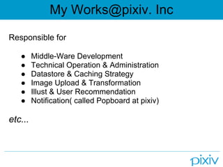 My Works@pixiv. Inc
Responsible for

   ●     Middle-Ware Development
   ●     Technical Operation & Administration
   ●     Datastore & Caching Strategy
   ●     Image Upload & Transformation
   ●     Illust & User Recommendation
   ●     Notification( called Popboard at pixiv)

etc...
 
