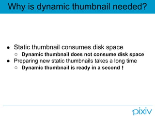 Why is dynamic thumbnail needed?



● Static thumbnail consumes disk space
  ○ Dynamic thumbnail does not consume disk space
● Preparing new static thumbnails takes a long time
  ○ Dynamic thumbnail is ready in a second！
 