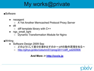 My works@private
■Software

    ● neoagent
       ○ A Yet Another Memcached Protocol Proxy Server
    ● dtl
       ○ diff template library with C++
    ● ngx_small_light
       ○ Dynamic Transformation Module for Nginx

■Writing
    ● Software Design 2009 Sep
         ○ どのようにして差分を導き出すのか～diffの動作原理を知る～
         ○ http://gihyo.jp/dev/column/01/prog/2011/diff_sd200906

                     And More -> http://cccis.jp
 