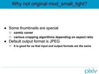 Why not original mod_small_light?



● Some thumbnails are special
  ○ comic cover
  ○ various cropping algorithms depending on aspect ratio
● Default output format is JPEG
  ○ It is good for us that input and output formats are the same
 