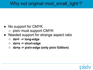 Why not original mod_small_light？



● No support for CMYK
  ○ pixiv must support CMYK
● Needed support for strange aspect ratio
  ○ da=l -> long-edge
  ○ da=s -> short-edge
  ○ da=p -> pixiv-edge (only pixiv Edition)
 