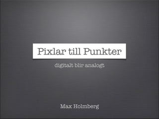 Pixlar till Punkter 
digitalt blir analogt 
Max Holmberg 
 
