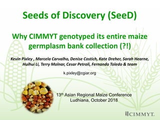 Seeds of Discovery (SeeD)
Why CIMMYT genotyped its entire maize
germplasm bank collection (?!)
k.pixley@cgiar.org
13th Asian Regional Maize Conference
Ludhiana, October 2018
Kevin Pixley , Marcela Carvalho, Denise Costich, Kate Dreher, Sarah Hearne,
Huihui Li, Terry Molnar, Cesar Petroli, Fernando Toledo & team
 