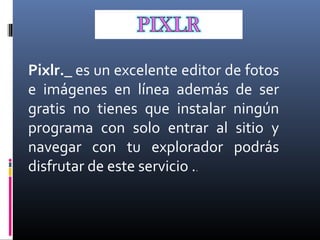 Pixlr._ es un excelente editor de fotos 
e  imágenes  en  línea  además  de  ser 
gratis  no  tienes  que  instalar  ningún 
programa  con  solo  entrar  al  sitio  y 
navegar  con  tu  explorador  podrás 
disfrutar de este servicio ..
 