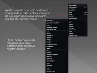 Ajustes: en este apartado podremos
configurarle el brillo , color y saturación
de nuestra imagen para mejorar la
calidad de nuestra imagen.




 Filtros : Podremos añadir
 filtro para que haga
 determinados efectos a
 nuestra imagen.
 