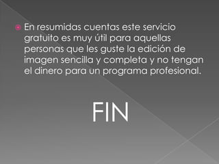    En resumidas cuentas este servicio
    gratuito es muy útil para aquellas
    personas que les guste la edición de
    imagen sencilla y completa y no tengan
    el dinero para un programa profesional.




                  FIN
 