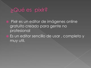   Pixlr es un editor de imágenes online
  gratuito creado para gente no
  profesional
 Es un editor sencillo de usar , completo y
  muy util.
 