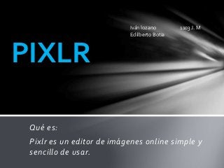 Qué es:
Pixlr es un editor de imágenes online simple y
sencillo de usar.
PIXLR
Iván lozano 1103 J. M
Edilberto Botia
 