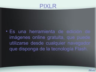 PIXLR
• Es una herramienta de edición de
imágenes online gratuita, que puede
utilizarse desde cualquier navegador
que disponga de la tecnología Flash.