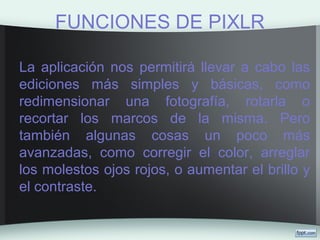 FUNCIONES DE PIXLR
La aplicación nos permitirá llevar a cabo las
ediciones más simples y básicas, como
redimensionar una fotografía, rotarla o
recortar los marcos de la misma. Pero
también algunas cosas un poco más
avanzadas, como corregir el color, arreglar
los molestos ojos rojos, o aumentar el brillo y
el contraste.