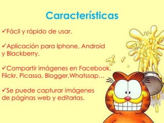 Características
Fácil y rápido de usar.

Aplicación para Iphone, Android
y Blackberry.

Compartir imágenes en Facebook,
Flickr, Picassa, Blogger,Whatssap…

Se puede capturar imágenes
de páginas web y editarlas.
 