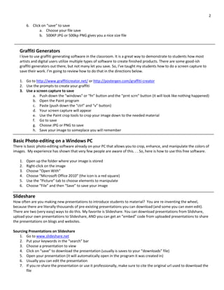 2
6. Click on “save” to save
a. Choose your file save
b. 500KP JPG or 500kp PNG gives you a nice size file
Graffiti Generators
I love to use graffiti generating software in the classroom. It is a great way to demonstrate to students how most
artists and digital users utilize multiple types of software to create finished products. There are some good-ish
graffiti generators out there, but not many let you save. So, I’ve taught my students how to do a screen capture to
save their work. I’m going to review how to do that in the directions below.
1. Go to http://www.graffiticreator.net/ or http://postergen.com/graffiti-creator
2. Use the prompts to create your graffiti
3. Use a screen capture to save
a. Push down the “windows” or “fn” button and the “prnt scrn” button (it will look like nothing happened)
b. Open the Paint program
c. Paste (push down the “ctrl” and “v” button)
d. Your screen capture will appear
e. Use the Paint crop tools to crop your image down to the needed material
f. Go to save
g. Choose JPG or PNG to save
h. Save your image to someplace you will remember
Basic Photo-editing on a Windows PC
There is basic photo-editing software already on your PC that allows you to crop, enhance, and manipulate the colors of
images. My experience has shown that very few people are aware of this. . . So, here is how to use this free software.
1. Open up the folder where your image is stored
2. Right-click on the image
3. Choose “Open With”
4. Choose “Microsoft Office 2010” (the icon is a red square)
5. Use the “Picture” tab to choose elements to manipulate
6. Choose “File” and then “Save” to save your image
Slideshare
How often are you making new presentations to introduce students to material? You are re-inventing the wheel,
because there are literally thousands of pre-existing presentations you can download (and some you can even edit).
There are two (very easy) ways to do this. My favorite is Slideshare. You can download presentations from Slidshare,
upload your own presentations to Slideshare, AND you can get an “embed” code from uploaded presentations to share
the presentations on blogs and websites.
Sourcing Presentations on Slideshare
1. Go to www.slideshare.net
2. Put your keywords in the “search” bar
3. Choose a presentation to view
4. Click on “save” to download the presentation (usually is saves to your “downloads” file)
5. Open your presentation (it will automatically open in the program it was created in)
6. Usually you can edit the presentation
7. If you re-share the presentation or use it professionally, make sure to cite the original url used to download the
file
 