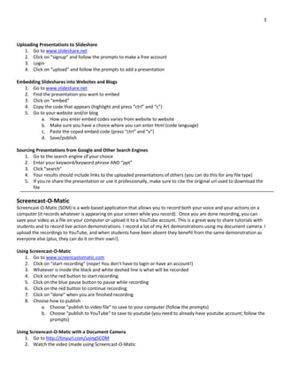 3
Uploading Presentations to Slideshare
1. Go to www.slideshare.net
2. Click on “signup” and follow the prompts to make a free account
3. Login
4. Click on “upload” and follow the prompts to add a presentation
Embedding Slideshares into Websites and Blogs
1. Go to www.slideshare.net
2. Find the presentation you want to embed
3. Click on “embed”
4. Copy the code that appears (highlight and press “ctrl” and “c”)
5. Go to your website and/or blog
a. How you enter embed codes varies from website to website
b. Make sure you have a choice where you can enter html (code language)
c. Paste the coped embed code (press “ctrl” and “v”)
d. Save/publish
Sourcing Presentations from Google and Other Search Engines
1. Go to the search engine of your choice
2. Enter your keyword/keyword phrase AND “ppt”
3. Click “search”
4. Your results should include links to the uploaded presentations of others (you can do this for any file type)
5. If you re-share the presentation or use it professionally, make sure to cite the original url used to download the
file
Screencast-O-Matic
Screencast-O-Matic (SOM) is a web-based application that allows you to record both your voice and your actions on a
computer (it records whatever is appearing on your screen while you record). Once you are done recording, you can
save your video as a file on your computer or upload it to a YouTube account. This is a great way to share tutorials with
students and to record live-action demonstrations. I record a lot of my Art demonstrations using my document camera. I
upload the recordings to YouTube, and when students have been absent they benefit from the same demonstration as
everyone else (plus, they can do it on their own!).
Using Screencast-O-Matic
1. Go to www.screencastomatic.com
2. Click on “start recording” (nope! You don’t have to login or have an account!)
3. Whatever is inside the black and white dashed line is what will be recorded
4. Click on the red button to start recording
5. Click on the blue pause button to pause while recording
6. Click on the red button to continue recording
7. Click on “done” when you are finished recording
8. Choose how to publish
a. Choose “publish to video file” to save to your computer (follow the prompts)
b. Choose “publish to YouTube” to save to youtube (you need to already have youtube account; follow the
prompts)
Using Screencast-O-Matic with a Document Camera
1. Go to http://tinyurl.com/usingSCOM
2. Watch the video (made using Screencast-O-Matic
 