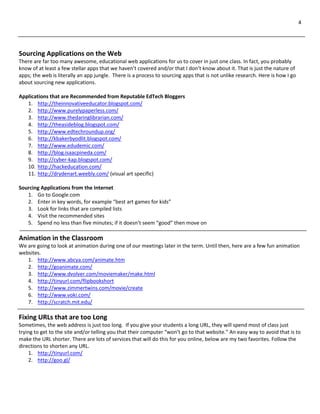 4
Sourcing Applications on the Web
There are far too many awesome, educational web applications for us to cover in just one class. In fact, you probably
know of at least a few stellar apps that we haven’t covered and/or that I don’t know about it. That is just the nature of
apps; the web is literally an app jungle. There is a process to sourcing apps that is not unlike research. Here is how I go
about sourcing new applications.
Applications that are Recommended from Reputable EdTech Bloggers
1. http://theinnovativeeducator.blogspot.com/
2. http://www.purelypaperless.com/
3. http://www.thedaringlibrarian.com/
4. http://theasideblog.blogspot.com/
5. http://www.edtechroundup.org/
6. http://kbakerbyodlit.blogspot.com/
7. http://www.edudemic.com/
8. http://blog.isaacpineda.com/
9. http://cyber-kap.blogspot.com/
10. http://hackeducation.com/
11. http://drydenart.weebly.com/ (visual art specific)
Sourcing Applications from the Internet
1. Go to Google.com
2. Enter in key words, for example “best art games for kids”
3. Look for links that are compiled lists
4. Visit the recommended sites
5. Spend no less than five minutes; if it doesn’t seem “good” then move on
Animation in the Classroom
We are going to look at animation during one of our meetings later in the term. Until then, here are a few fun animation
websites.
1. http://www.abcya.com/animate.htm
2. http://goanimate.com/
3. http://www.dvolver.com/moviemaker/make.html
4. http://tinyurl.com/flipbookshort
5. http://www.zimmertwins.com/movie/create
6. http://www.voki.com/
7. http://scratch.mit.edu/
Fixing URLs that are too Long
Sometimes, the web address is just too long. If you give your students a long URL, they will spend most of class just
trying to get to the site and/or telling you that their computer “won’t go to that website.” An easy way to avoid that is to
make the URL shorter. There are lots of services that will do this for you online, below are my two favorites. Follow the
directions to shorten any URL.
1. http://tinyurl.com/
2. http://goo.gl/
 