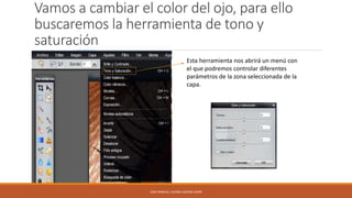 Vamos a cambiar el color del ojo, para ello
buscaremos la herramienta de tono y
saturación
Esta herramienta nos abrirá un menú con
el que podremos controlar diferentes
parámetros de la zona seleccionada de la
capa.

JOSE MANUEL LACOBA LOZANO 2SMR

 