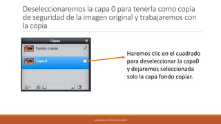 Deseleccionaremos la capa 0 para tenerla como copia
de seguridad de la imagen original y trabajaremos con
la copia
Haremos clic en el cuadrado
para deseleccionar la capa0
y dejaremos seleccionada
solo la capa fondo copiar.

JOSE MANUEL LACOBA LOZANO 2SMR

 